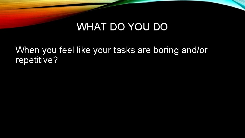 WHAT DO YOU DO When you feel like your tasks are boring and/or repetitive?