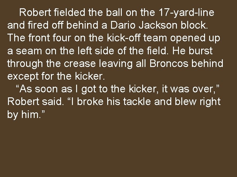 Robert fielded the ball on the 17 -yard-line and fired off behind a Dario