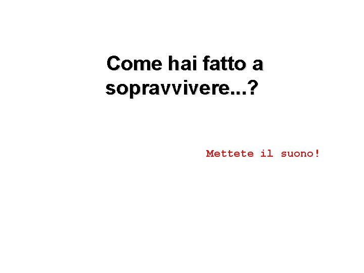 Come hai fatto a sopravvivere. . . ? Mettete il suono! 