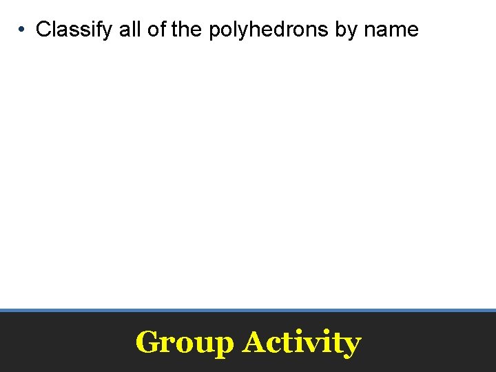  • Classify all of the polyhedrons by name Group Activity 