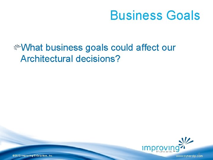 Business Goals What business goals could affect our Architectural decisions? © 2012 Improving Enterprises,