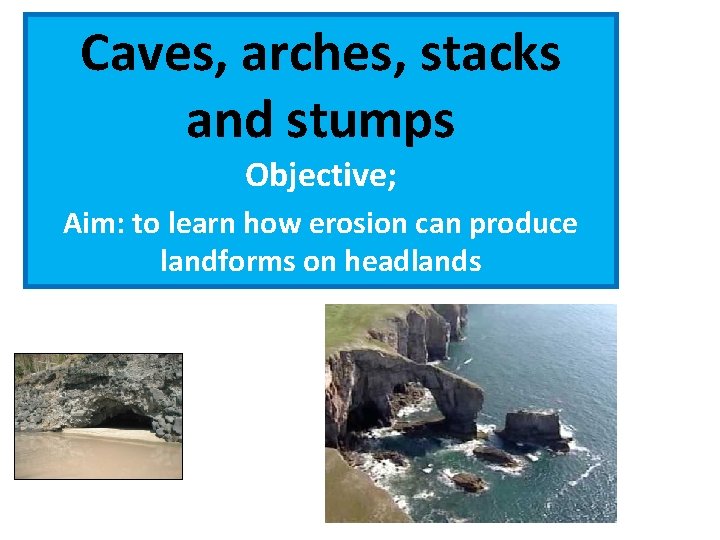 Caves, arches, stacks and stumps Objective; Aim: to learn how erosion can produce landforms