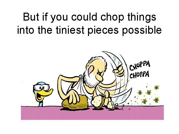 But if you could chop things into the tiniest pieces possible 