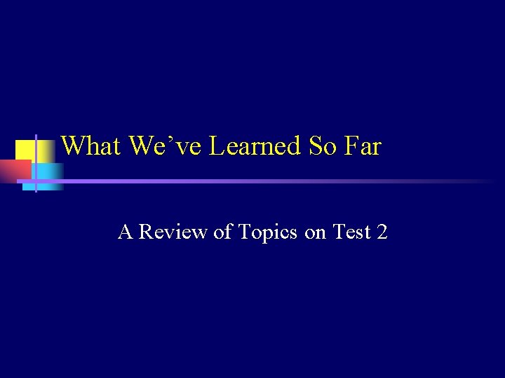 What We’ve Learned So Far A Review of Topics on Test 2 