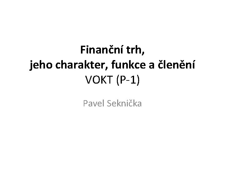 Finanční trh, jeho charakter, funkce a členění VOKT (P-1) Pavel Seknička 