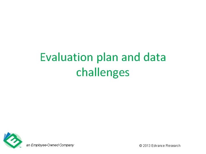 Evaluation plan and data challenges an Employee-Owned Company © 2013 Edvance Research 