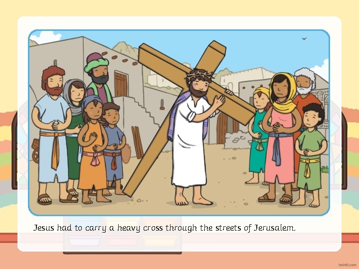 Jesus had to carry a heavy cross through the streets of Jerusalem. 