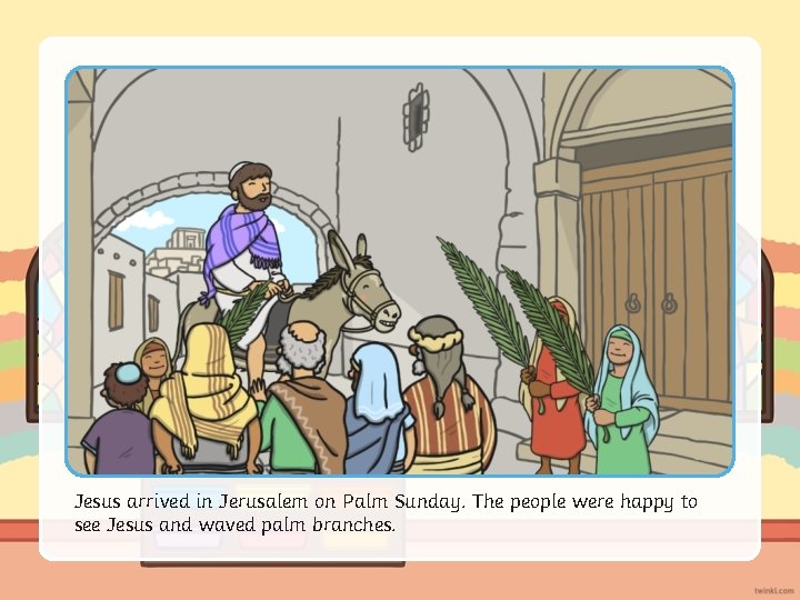 Jesus arrived in Jerusalem on Palm Sunday. The people were happy to see Jesus