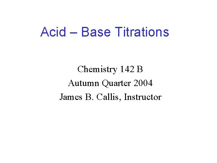 Acid – Base Titrations Chemistry 142 B Autumn Quarter 2004 James B. Callis, Instructor