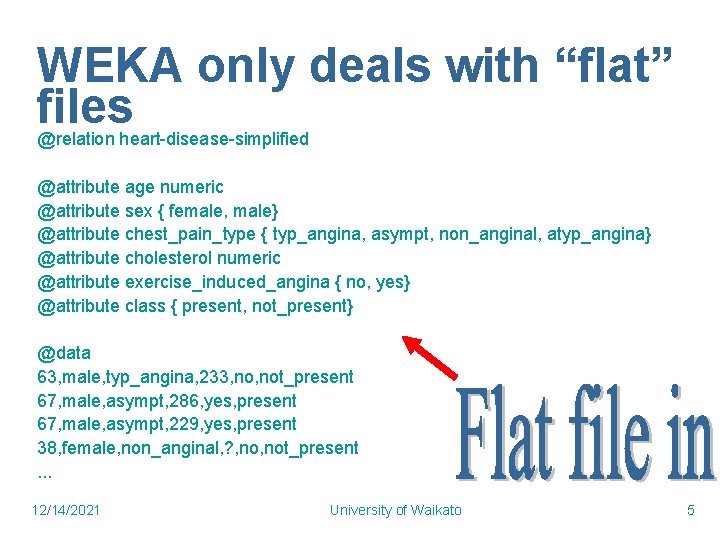 WEKA only deals with “flat” files @relation heart-disease-simplified @attribute age numeric @attribute sex { WEKA only deals with “flat” files @relation heart-disease-simplified @attribute age numeric @attribute sex {