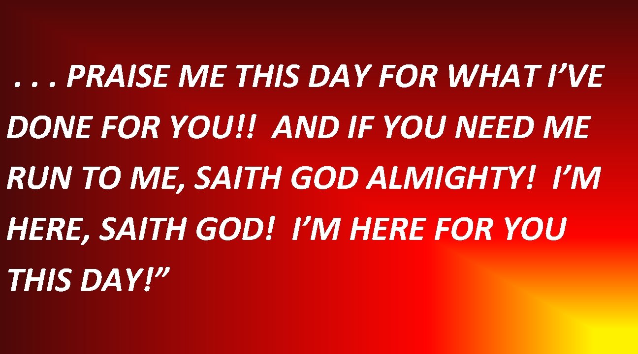 . . . PRAISE ME THIS DAY FOR WHAT I’VE DONE FOR YOU!! AND