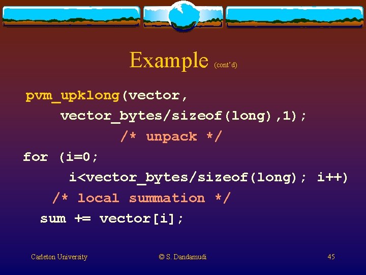 Example (cont’d) pvm_upklong(vector, vector_bytes/sizeof(long), 1); /* unpack */ for (i=0; i<vector_bytes/sizeof(long); i++) /* local Example (cont’d) pvm_upklong(vector, vector_bytes/sizeof(long), 1); /* unpack */ for (i=0; i<vector_bytes/sizeof(long); i++) /* local