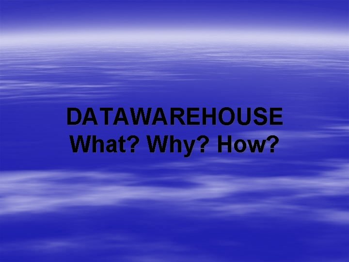 DATAWAREHOUSE What? Why? How? 
