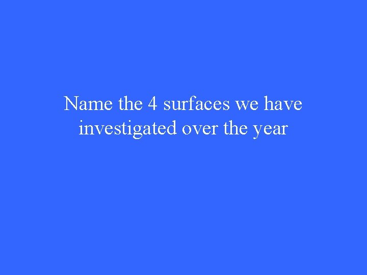 Name the 4 surfaces we have investigated over the year 