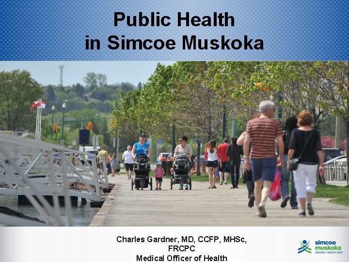 Public Health in Simcoe Muskoka Charles Gardner, MD, CCFP, MHSc, FRCPC Medical Officer of