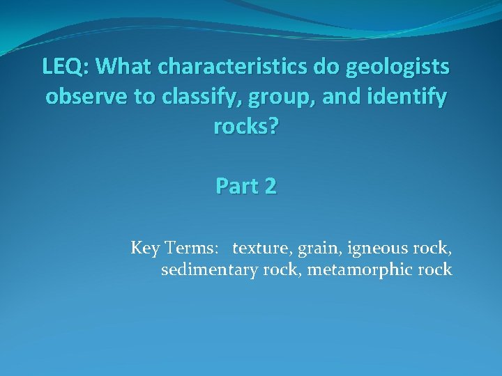 LEQ: What characteristics do geologists observe to classify, group, and identify rocks? Part 2