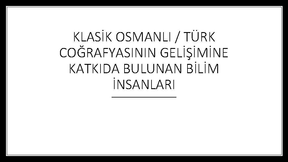 KLASİK OSMANLI / TÜRK COĞRAFYASININ GELİŞİMİNE KATKIDA BULUNAN BİLİM İNSANLARI 