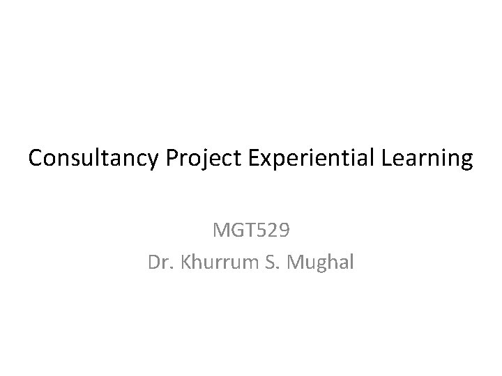 Consultancy Project Experiential Learning MGT 529 Dr. Khurrum S. Mughal 