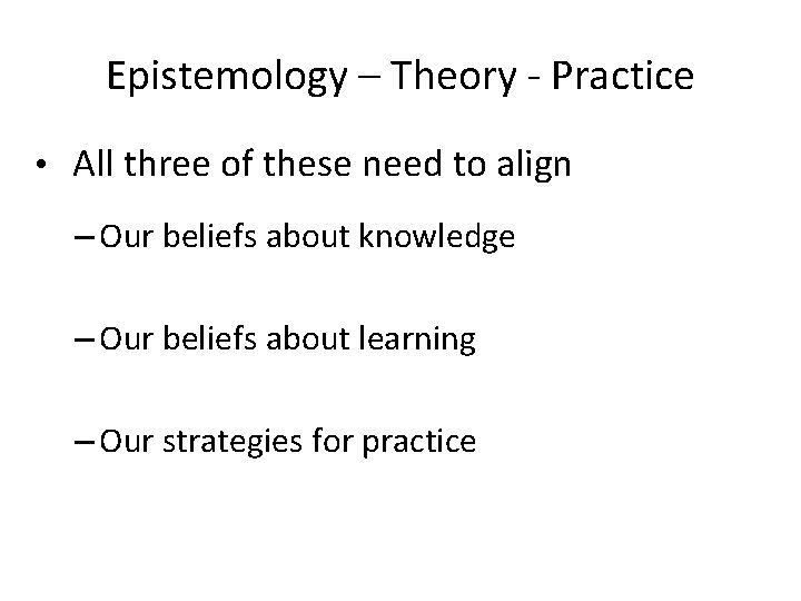 Epistemology – Theory - Practice • All three of these need to align –