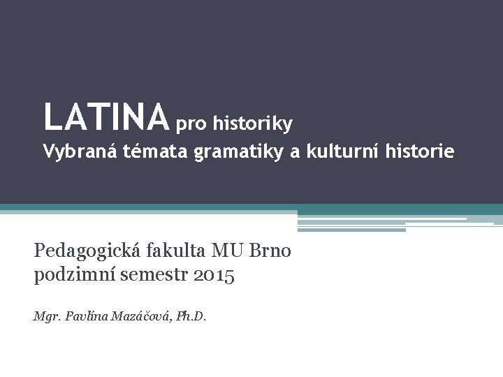 LATINA pro historiky Vybraná témata gramatiky a kulturní historie Pedagogická fakulta MU Brno podzimní