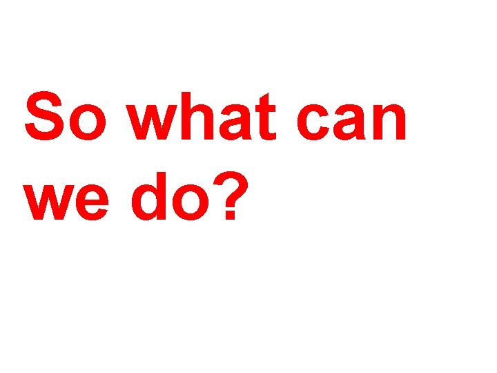 So what can we do? So what can we do?