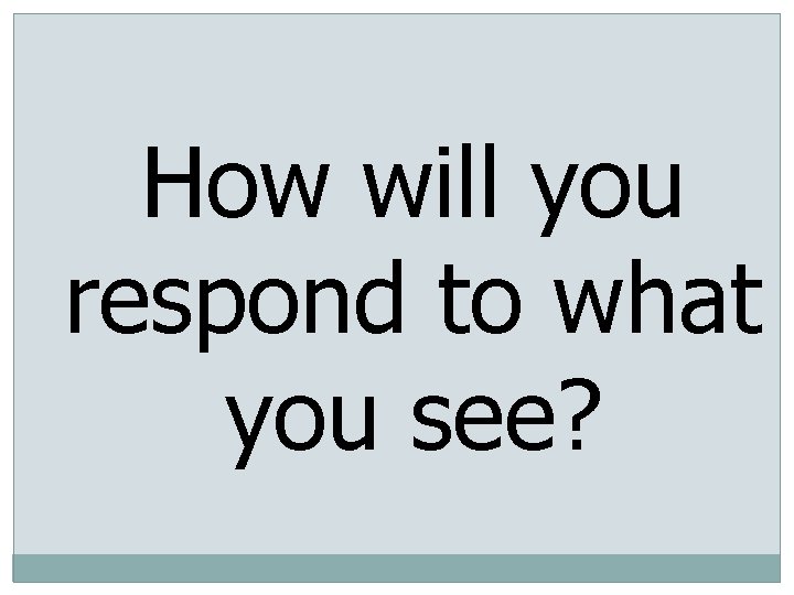 How will you respond to what you see? 