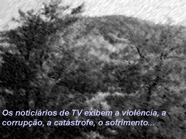 Os noticiários de TV exibem a violência, a corrupção, a catástrofe, o sofrimento. .