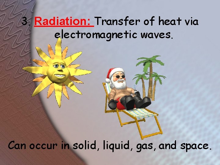 3. Radiation: Transfer of heat via electromagnetic waves. Can occur in solid, liquid, gas,