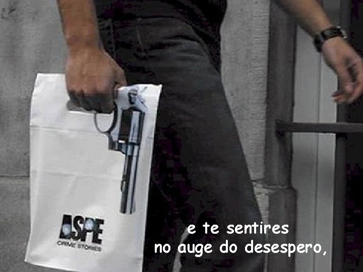 e te sentires no auge do desespero, 