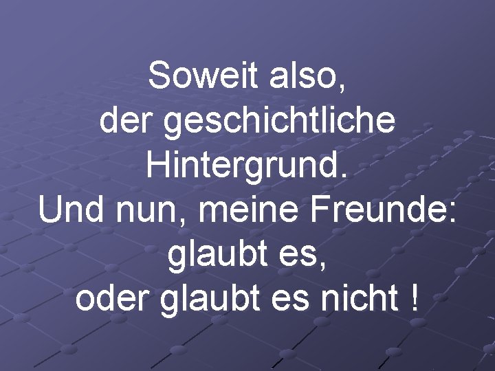 Soweit also, der geschichtliche Hintergrund. Und nun, meine Freunde: glaubt es, oder glaubt es