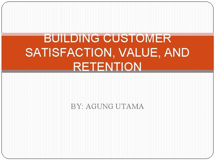 BUILDING CUSTOMER SATISFACTION, VALUE, AND RETENTION BY: AGUNG UTAMA 