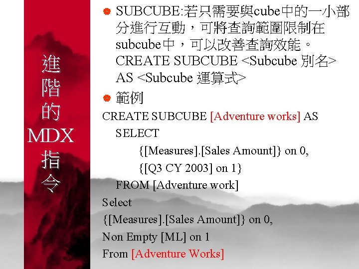 | 進 階 的 MDX 指 令 | SUBCUBE: 若只需要與cube中的一小部 分進行互動，可將查詢範圍限制在 subcube中，可以改善查詢效能。 CREATE SUBCUBE