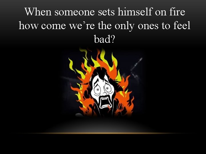 When someone sets himself on fire how come we’re the only ones to feel