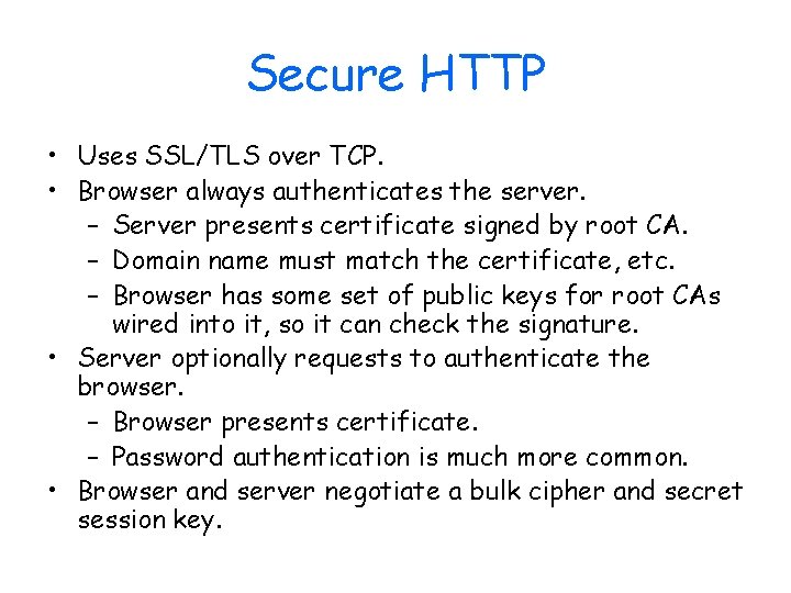 Secure HTTP • Uses SSL/TLS over TCP. • Browser always authenticates the server. –