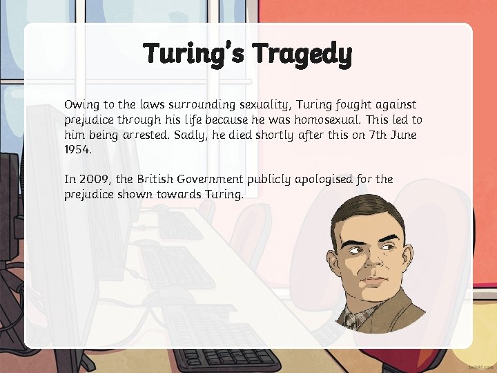 Turing’s Tragedy Owing to the laws surrounding sexuality, Turing fought against prejudice through his