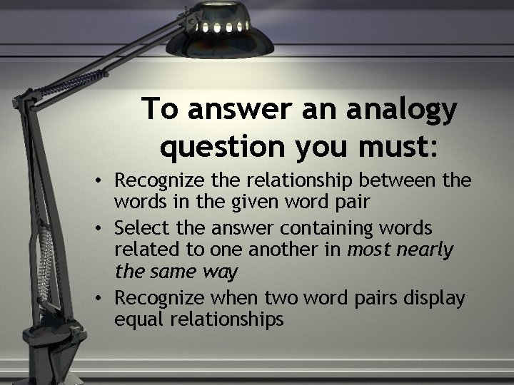 To answer an analogy question you must: • Recognize the relationship between the words