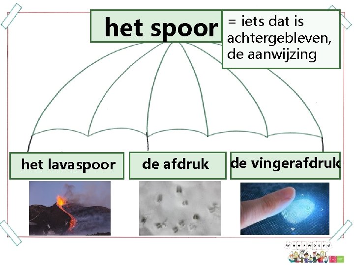 het spoor het lavaspoor de afdruk = iets dat is achtergebleven, de aanwijzing de