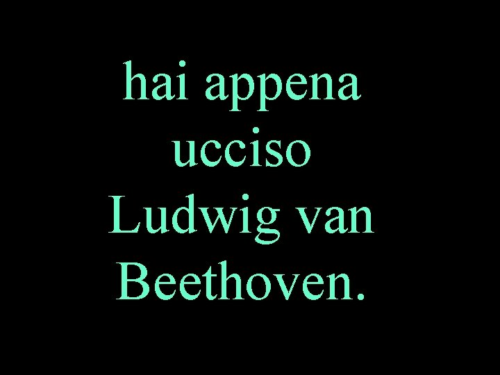 hai appena ucciso Ludwig van Beethoven. 