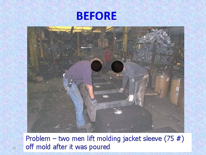 BEFORE 22 Problem – two men lift molding jacket sleeve (75 #) off mold