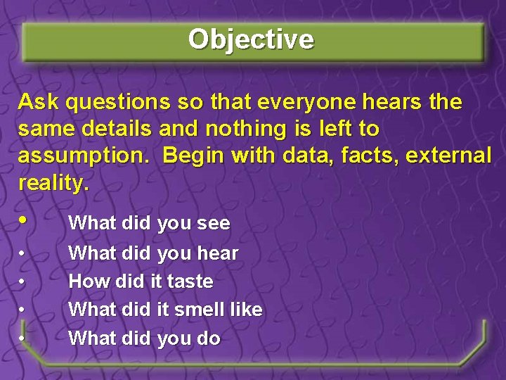 Objective Ask questions so that everyone hears the same details and nothing is left