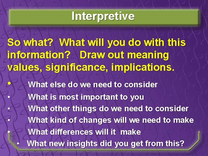 Interpretive So what? What will you do with this information? Draw out meaning values,
