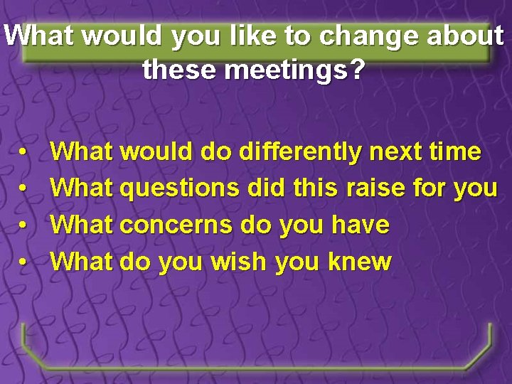 What would you like to change about these meetings? • • What would do