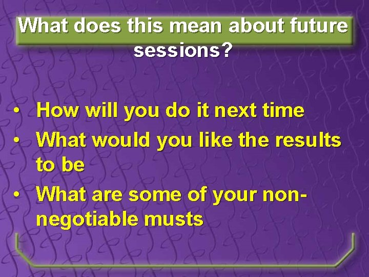 What does this mean about future sessions? • How will you do it next