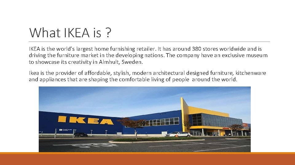 What IKEA is ? IKEA is the world’s largest home furnishing retailer. It has What IKEA is ? IKEA is the world’s largest home furnishing retailer. It has