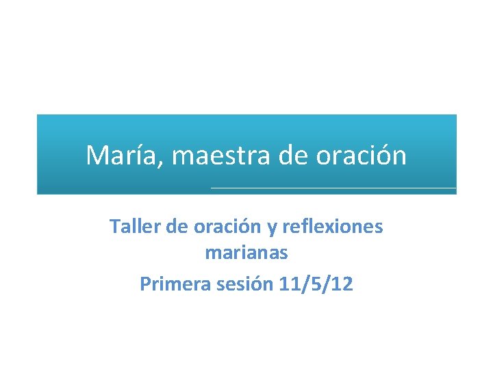 María, maestra de oración Taller de oración y reflexiones marianas Primera sesión 11/5/12 