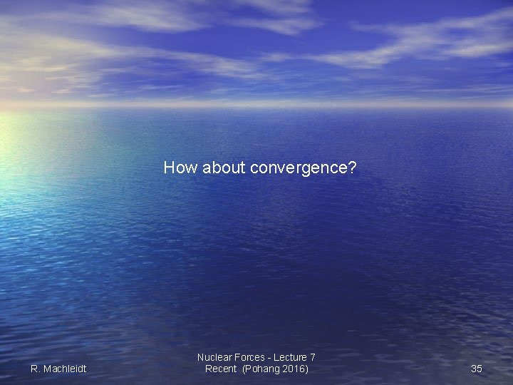 How about convergence? R. Machleidt Nuclear Forces - Lecture 7 Recent (Pohang 2016) 35