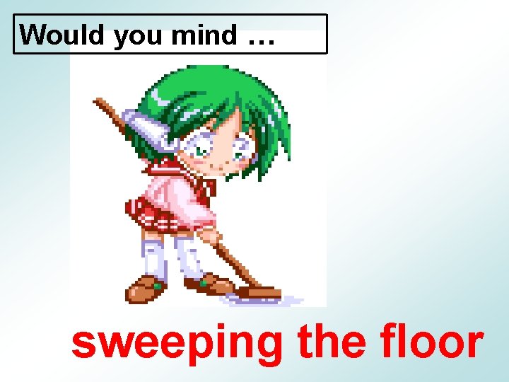 Would you mind … sweeping the floor 