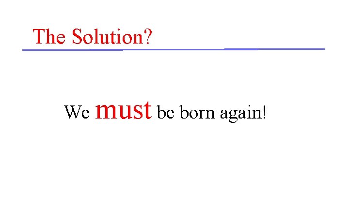 The Solution? We must be born again! 