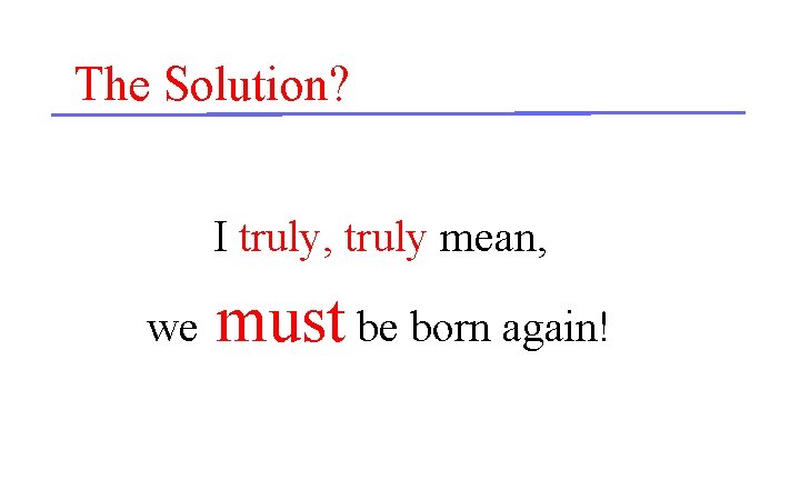 The Solution? I truly, truly mean, we must be born again! 