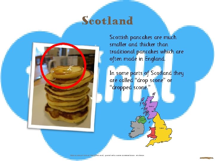 Scotland Scottish pancakes are much smaller and thicker than traditional pancakes which are often